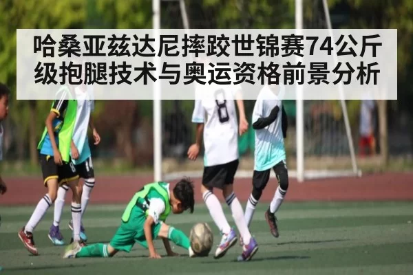 哈桑亚兹达尼摔跤世锦赛74公斤级抱腿技术与奥运资格前景分析